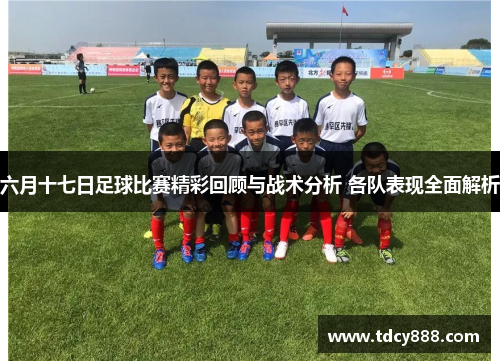 六月十七日足球比赛精彩回顾与战术分析 各队表现全面解析