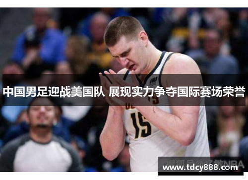 中国男足迎战美国队 展现实力争夺国际赛场荣誉